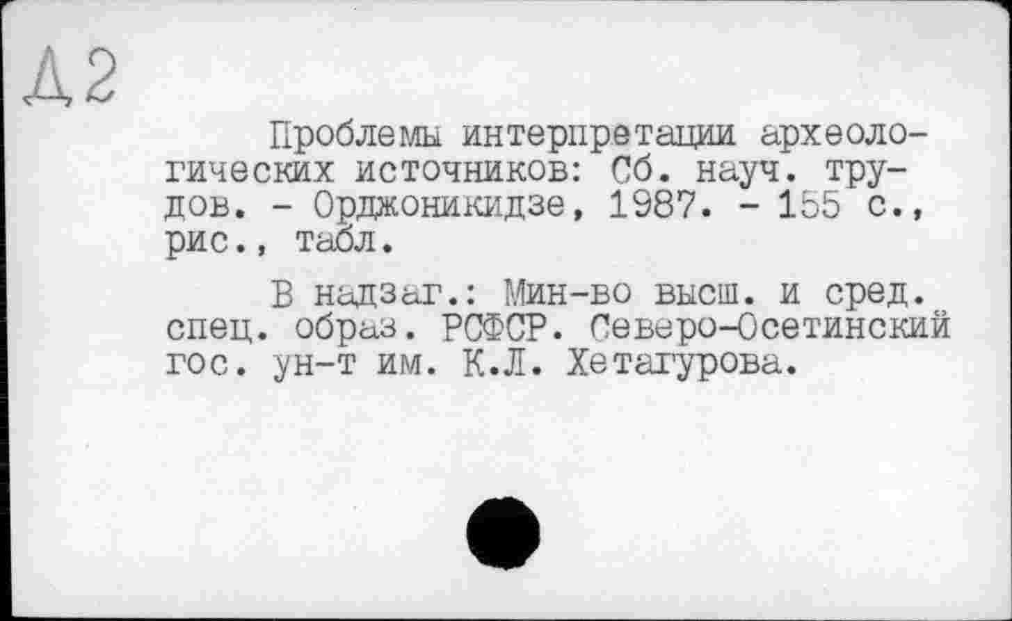 ﻿Проблемы интерпретации археологических источников: Сб. науч, трудов. - Орджоникидзе, 1987. - 155 с., рис., табл.
В надзаг.: Мин-во высш, и сред, спец, образ. РСФСР. Северо-Осетинский гос. ун-т им. К.Л. Хетагурова.